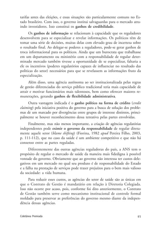 65Coletânea Premiada
tarifas antes das eleições, e essas situações são particularmente comuns no Es-
tado brasileiro. Com isso, o governo institui salvaguardas para o mercado atra-
indo investidores. Isso constitui os ganhos de credibilidade.
Os ganhos de informação se relacionam à capacidade que os reguladores
desenvolvem para se especializar e revelar informações. Os políticos têm de
tomar uma série de decisões, muitas delas com elevado grau de incerteza sobre
o resultado final. Ao delegar-se poderes a reguladores, pode-se gerar ganhos de
troca informacional para os políticos. Ainda que um burocrata que trabalhasse
em um departamento ou ministério com a responsabilidade de regular deter-
minado mercado também tivesse a oportunidade de se especializar, faltaria a
ele os incentivos (poderes regulatórios capazes de influenciar no resultado das
políticas do setor) necessários para que se revelassem as informações fruto da
especialização.
Além disso, uma agência autônoma ao ser institucionalizada pelas regras
de gestão diferenciadas do serviço público tradicional teria mais capacidade de
atrair e motivar funcionários mais talentosos, bem como oferecer maiores re-
munerações, gerando ganhos de flexibilidade administrativa.
Outra vantagem indicada é o ganho político na forma de crédito (credit
claiming) pela iniciativa positiva do governo para a busca de solução dos proble-
mas de um marcado por divergências entre grupos de interesse distintos, princi-
palmente se houver reconhecimento dessa tentativa pelas partes envolvidas.
Finalmente, mas não menos importante, a criação de agências regulatórias
independentes pode eximir o governo da responsabilidade de regular direta-
mente aquele setor (blame shifting) (Fiorina, 1982 apud Pereira Filho, 2003,
p. 111-112), que no caso da saúde é um ambiente competitivo e que não há
consenso entre as partes reguladas.
Diferentemente das outras agências reguladoras do país, a ANS tem o
propósito de regular o mercado de saúde da maneira mais fidedigna à possível
vontade do governo. Obviamente que ao governo não interessa ter custos dele-
gativos em um mercado no qual seu produto é de responsabilidade do Estado
e a falha na prestação de serviços pode trazer prejuízos para o bem mais valioso
da sociedade: a vida humana.
Para reduzir esses custos, as agências do setor de saúde são as únicas em
que o Contrato de Gestão é mandatário em relação à Diretoria Colegiada.
Isso não ocorre por acaso, pois, conforme foi dito anteriormente, o Contrato
de Gestão também serve como mecanismo institucional de controle formal
moldado para preservar as preferências do governo mesmo diante da indepen-
dência dessas agências.
 