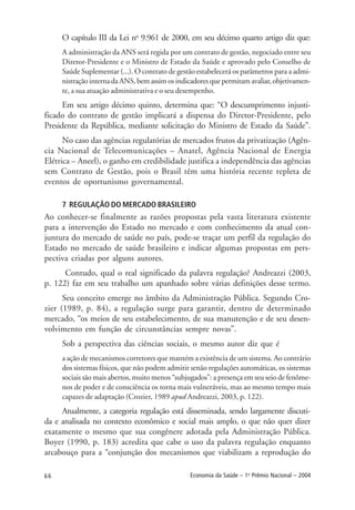 66 Economia da Saúde – 1o
Prêmio Nacional – 2004
O capítulo III da Lei no
9.961 de 2000, em seu décimo quarto artigo diz que:
A administração da ANS será regida por um contrato de gestão, negociado entre seu
Diretor-Presidente e o Ministro de Estado da Saúde e aprovado pelo Conselho de
Saúde Suplementar (...). O contrato de gestão estabelecerá os parâmetros para a admi-
nistração interna da ANS, bem assim os indicadores que permitam avaliar, objetivamen-
te, a sua atuação administrativa e o seu desempenho.
Em seu artigo décimo quinto, determina que: “O descumprimento injusti-
ficado do contrato de gestão implicará a dispensa do Diretor-Presidente, pelo
Presidente da República, mediante solicitação do Ministro de Estado da Saúde”.
No caso das agências regulatórias de mercados frutos da privatização (Agên-
cia Nacional de Telecomunicações – Anatel, Agência Nacional de Energia
Elétrica – Aneel), o ganho em credibilidade justifica a independência das agências
sem Contrato de Gestão, pois o Brasil têm uma história recente repleta de
eventos de oportunismo governamental.
7 REGULAÇÃO DO MERCADO BRASILEIRO
Ao conhecer-se finalmente as razões propostas pela vasta literatura existente
para a intervenção do Estado no mercado e com conhecimento da atual con-
juntura do mercado de saúde no país, pode-se traçar um perfil da regulação do
Estado no mercado de saúde brasileiro e indicar algumas propostas em pers-
pectiva criadas por alguns autores.
Contudo, qual o real significado da palavra regulação? Andreazzi (2003,
p. 122) faz em seu trabalho um apanhado sobre várias definições desse termo.
Seu conceito emerge no âmbito da Administração Pública. Segundo Cro-
zier (1989, p. 84), a regulação surge para garantir, dentro de determinado
mercado, “os meios de seu estabelecimento, de sua manutenção e de seu desen-
volvimento em função de circunstâncias sempre novas”.
Sob a perspectiva das ciências sociais, o mesmo autor diz que é
a ação de mecanismos corretores que mantém a existência de um sistema. Ao contrário
dos sistemas físicos, que não podem admitir senão regulações automáticas, os sistemas
sociais são mais abertos, muito menos “subjugados”: a presença em seu seio de fenôme-
nos de poder e de consciência os torna mais vulneráveis, mas ao mesmo tempo mais
capazes de adaptação (Crozier, 1989 apud Andreazzi, 2003, p. 122).
Atualmente, a categoria regulação está disseminada, sendo largamente discuti-
da e analisada no contexto econômico e social mais amplo, o que não quer dizer
exatamente o mesmo que sua congênere adotada pela Administração Pública.
Boyer (1990, p. 183) acredita que cabe o uso da palavra regulação enquanto
arcabouço para a “conjunção dos mecanismos que viabilizam a reprodução do
 