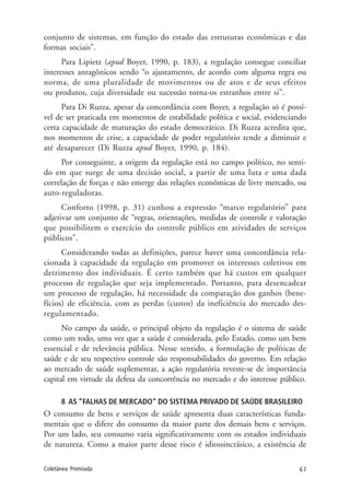 67Coletânea Premiada
conjunto de sistemas, em função do estado das estruturas econômicas e das
formas sociais”.
Para Lipietz (apud Boyer, 1990, p. 183), a regulação consegue conciliar
interesses antagônicos sendo “o ajustamento, de acordo com alguma regra ou
norma, de uma pluralidade de movimentos ou de atos e de seus efeitos
ou produtos, cuja diversidade ou sucessão torna-os estranhos entre si”.
Para Di Ruzza, apesar da concordância com Boyer, a regulação só é possí-
vel de ser praticada em momentos de estabilidade política e social, evidenciando
certa capacidade de maturação do estado democrático. Di Ruzza acredita que,
nos momentos de crise, a capacidade de poder regulatório tende a diminuir e
até desaparecer (Di Ruzza apud Boyer, 1990, p. 184).
Por conseguinte, a origem da regulação está no campo político, no senti-
do em que surge de uma decisão social, a partir de uma luta e uma dada
correlação de forças e não emerge das relações econômicas de livre mercado, ou
auto-reguladoras.
Conforto (1998, p. 31) cunhou a expressão “marco regulatório” para
adjetivar um conjunto de “regras, orientações, medidas de controle e valoração
que possibilitem o exercício do controle público em atividades de serviços
públicos”.
Considerando todas as definições, parece haver uma concordância rela-
cionada à capacidade da regulação em promover os interesses coletivos em
detrimento dos individuais. É certo também que há custos em qualquer
processo de regulação que seja implementado. Portanto, para desencadear
um processo de regulação, há necessidade da comparação dos ganhos (bene-
fícios) de eficiência, com as perdas (custos) da ineficiência do mercado des-
regulamentado.
No campo da saúde, o principal objeto da regulação é o sistema de saúde
como um todo, uma vez que a saúde é considerada, pelo Estado, como um bem
essencial e de relevância pública. Nesse sentido, a formulação de políticas de
saúde e de seu respectivo controle são responsabilidades do governo. Em relação
ao mercado de saúde suplementar, a ação regulatória reveste-se de importância
capital em virtude da defesa da concorrência no mercado e do interesse público.
8 AS “FALHAS DE MERCADO” DO SISTEMA PRIVADO DE SAÚDE BRASILEIRO
O consumo de bens e serviços de saúde apresenta duas características funda-
mentais que o difere do consumo da maior parte dos demais bens e serviços.
Por um lado, seu consumo varia significativamente com os estados individuais
de natureza. Como a maior parte desse risco é idiossincrásico, a existência de
 