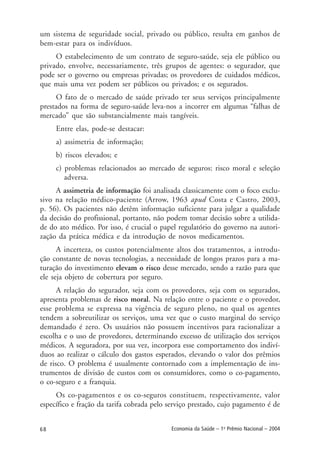 68 Economia da Saúde – 1o
Prêmio Nacional – 2004
um sistema de seguridade social, privado ou público, resulta em ganhos de
bem-estar para os indivíduos.
O estabelecimento de um contrato de seguro-saúde, seja ele público ou
privado, envolve, necessariamente, três grupos de agentes: o segurador, que
pode ser o governo ou empresas privadas; os provedores de cuidados médicos,
que mais uma vez podem ser públicos ou privados; e os segurados.
O fato de o mercado de saúde privado ter seus serviços principalmente
prestados na forma de seguro-saúde leva-nos a incorrer em algumas “falhas de
mercado” que são substancialmente mais tangíveis.
Entre elas, pode-se destacar:
a) assimetria de informação;
b) riscos elevados; e
c) problemas relacionados ao mercado de seguros: risco moral e seleção
adversa.
A assimetria de informação foi analisada classicamente com o foco exclu-
sivo na relação médico-paciente (Arrow, 1963 apud Costa e Castro, 2003,
p. 56). Os pacientes não detêm informação suficiente para julgar a qualidade
da decisão do profissional, portanto, não podem tomar decisão sobre a utilida-
de do ato médico. Por isso, é crucial o papel regulatório do governo na autori-
zação da prática médica e da introdução de novos medicamentos.
A incerteza, os custos potencialmente altos dos tratamentos, a introdu-
ção constante de novas tecnologias, a necessidade de longos prazos para a ma-
turação do investimento elevam o risco desse mercado, sendo a razão para que
ele seja objeto de cobertura por seguro.
A relação do segurador, seja com os provedores, seja com os segurados,
apresenta problemas de risco moral. Na relação entre o paciente e o provedor,
esse problema se expressa na vigência de seguro pleno, no qual os agentes
tendem a sobreutilizar os serviços, uma vez que o custo marginal do serviço
demandado é zero. Os usuários não possuem incentivos para racionalizar a
escolha e o uso de provedores, determinando excesso de utilização dos serviços
médicos. A seguradora, por sua vez, incorpora esse comportamento dos indiví-
duos ao realizar o cálculo dos gastos esperados, elevando o valor dos prêmios
de risco. O problema é usualmente contornado com a implementação de ins-
trumentos de divisão de custos com os consumidores, como o co-pagamento,
o co-seguro e a franquia.
Os co-pagamentos e os co-seguros constituem, respectivamente, valor
específico e fração da tarifa cobrada pelo serviço prestado, cujo pagamento é de
 