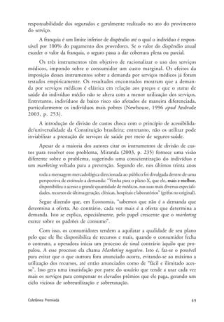 69Coletânea Premiada
responsabilidade dos segurados e geralmente realizado no ato do provimento
do serviço.
A franquia é um limite inferior de dispêndio até o qual o indivíduo é respon-
sável por 100% do pagamento dos provedores. Se o valor do dispêndio anual
exceder o valor da franquia, o seguro passa a dar cobertura plena ou parcial.
Os três instrumentos têm objetivo de racionalizar o uso dos serviços
médicos, impondo sobre o consumidor um custo marginal. Os efeitos da
imposição desses instrumentos sobre a demanda por serviços médicos já foram
testados empiricamente. Os resultados encontrados mostram que a deman-
da por serviços médicos é elástica em relação aos preços e que o status de
saúde do indivíduo médio não se altera com a menor utilização dos serviços.
Entretanto, indivíduos de baixo risco são afetados de maneira diferenciada,
particularmente os indivíduos mais pobres (Newhouse, 1996 apud Andrade
2003, p. 253).
A introdução de divisão de custos choca com o princípio de acessibilida-
de/universalidade da Constituição brasileira; entretanto, não os utilizar pode
inviabilizar a prestação de serviços de saúde por meio de seguros-saúde.
Apesar de a maioria dos autores citar os instrumentos de divisão de cus-
tos para resolver esse problema, Miranda (2003, p. 235) fornece uma visão
diferente sobre o problema, sugerindo uma conscientização do indivíduo e
um marketing voltado para a prevenção. Segundo ele, nos últimos trinta anos
toda a mensagem mercadológica direcionada ao público foi divulgada dentro de uma
perspectiva de estímulo a demanda: “Venha para o plano X, que ele, mais e melhor,
disponibiliza o acesso a grande quantidade de médicos, nas suas mais diversas especiali-
dades, recursos de última geração, clínicas, hospitais e laboratórios” (grifos no original).
Segue dizendo que, em Economia, “sabemos que não é a demanda que
determina a oferta. Ao contrário, cada vez mais é a oferta que determina a
demanda. Isto se explica, especialmente, pelo papel crescente que o marketing
exerce sobre os padrões de consumo”.
Com isso, os consumidores tendem a aquilatar a qualidade de seu plano
pelo que ele lhe disponibiliza de recursos e mais, quando o consumidor fecha
o contrato, a operadora inicia um processo de sinal contrário àquilo que pro-
palou. A esse processo ela chama Marketing negativo. Isto é, faz-se o possível
para evitar que o que outrora fora anunciado ocorra, evitando-se ao máximo a
utilização dos recursos, até então anunciados como de “fácil e ilimitado aces-
so”. Isso gera uma insatisfação por parte do usuário que tende a usar cada vez
mais os serviços para compensar os elevados prêmios que ele paga, gerando um
ciclo vicioso de sobreutilização e sobretaxação.
 