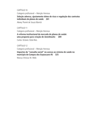 CAPÍTULO 10
Categoria profissional – Menção Honrosa
Seleção adversa, ajustamento ótimo de risco e regulação dos contratos
individuais de planos de saúde 261
Alexey Thomé de Souza Wanick
CAPÍTULO 11
Categoria profissional – Menção Honrosa
A reforma institucional do mercado de planos de saúde:
uma proposta para criação de benchmarks 289
Carlos Octávio Ocké-Reis
CAPÍTULO 12
Categoria profissional – Menção Honrosa
Impactos da “consulta social” no acesso ao sistema de saúde no
município de Campos dos Goytacazes-RJ 325
Marcus Vinicius M. Melo
 
