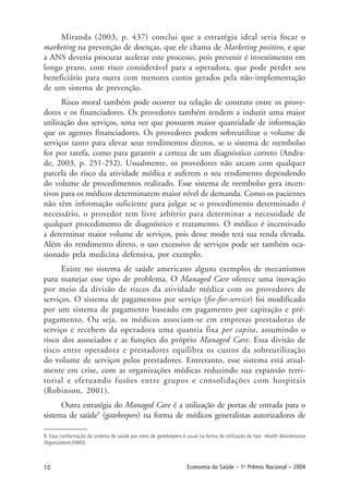70 Economia da Saúde – 1o
Prêmio Nacional – 2004
Miranda (2003, p. 437) conclui que a estratégia ideal seria focar o
marketing na prevenção de doenças, que ele chama de Marketing positivo, e que
a ANS deveria procurar acelerar este processo, pois prevenir é investimento em
longo prazo, com risco considerável para a operadora, que pode perder seu
beneficiário para outra com menores custos gerados pela não-implementação
de um sistema de prevenção.
Risco moral também pode ocorrer na relação de contrato entre os prove-
dores e os financiadores. Os provedores também tendem a induzir uma maior
utilização dos serviços, uma vez que possuem maior quantidade de informação
que os agentes financiadores. Os provedores podem sobreutilizar o volume de
serviços tanto para elevar seus rendimentos diretos, se o sistema de reembolso
for por tarefa, como para garantir a certeza de um diagnóstico correto (Andra-
de, 2003, p. 251-252). Usualmente, os provedores não arcam com qualquer
parcela do risco da atividade médica e auferem o seu rendimento dependendo
do volume de procedimentos realizado. Esse sistema de reembolso gera incen-
tivos para os médicos determinarem maior nível de demanda. Como os pacientes
não têm informação suficiente para julgar se o procedimento determinado é
necessário, o provedor tem livre arbítrio para determinar a necessidade de
qualquer procedimento de diagnóstico e tratamento. O médico é incentivado
a determinar maior volume de serviços, pois desse modo terá sua renda elevada.
Além do rendimento direto, o uso excessivo de serviços pode ser também oca-
sionado pela medicina defensiva, por exemplo.
Existe no sistema de saúde americano alguns exemplos de mecanismos
para manejar esse tipo de problema. O Managed Care oferece uma inovação
por meio da divisão de riscos da atividade médica com os provedores de
serviços. O sistema de pagamentos por serviço (fee-for-service) foi modificado
por um sistema de pagamento baseado em pagamento por capitação e pré-
pagamento. Ou seja, os médicos associam-se em empresas prestadoras de
serviço e recebem da operadora uma quantia fixa per capita, assumindo o
risco dos associados e as funções do próprio Managed Care. Essa divisão de
risco entre operadora e prestadores equilibra os custos da sobreutilização
do volume de serviços pelos prestadores. Entretanto, esse sistema está atual-
mente em crise, com as organizações médicas reduzindo sua expansão terri-
torial e efetuando fusões entre grupos e consolidações com hospitais
(Robinson, 2001).
Outra estratégia do Managed Care é a utilização de portas de entrada para o
sistema de saúde9
(gatekeepers) na forma de médicos generalistas autorizadores de
9. Essa conformação do sistema de saúde por meio de gatekeepers é usual na forma de utilização do tipo Health Maintenance
Organizations (HMO).
 