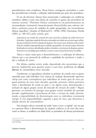 71Coletânea Premiada
procedimentos mais complexos. Dessa forma, conseguem racionalizar o custo
dos procedimentos evitando a utilização indiscriminada por parte dos prestadores.
O uso de diretrizes clínicas bem estruturadas e embasadas em evidências
científicas sólidas é mais uma forma de controlar os gastos dos provedores de
maneira racional. “Diretrizes Clínicas constituem-se em posicionamentos ou
recomendações (statements) sistematicamente desenvolvidos para orientar mé-
dicos e pacientes acerca de cuidados de saúde apropriados, em circunstâncias
clínicas específicas” (Institute of Medicine/US – IOM, 1990). Entretanto, Portela
(2003, p. 180-181) pede cautela, pois
expectativas no sentido do controle do custo total dos cuidados de saúde devem ser
limitadas.Aaplicaçãoampladediretrizesorientadasemrelaçãoaosserviçossuper-utiliza-
dos provavelmente levará à redução de despesas. Em outros casos, despesas serão transfe-
ridas de cuidados inapropriados para cuidados apropriados. Ao mesmo tempo, diretrizes
focalizadasemserviçossubutilizadospodemestimularocrescimentodedespesas,particu-
larmente se as estratégias para melhorar o acesso a esses serviços forem bem-sucedidas.
Talvez a maior razão para o desenvolvimento e a utilização de diretrizes
clínicas seja o seu potencial de melhorar a qualidade da assistência à saúde, e
não a redução de custos.
Por último, podem existir ainda, dependendo dos mecanismos que o
governo implemente para garantir acesso a esses bens, problemas de seleção
adversa de consumidores nesse mercado.
Usualmente, as seguradoras calculam os prêmios de acordo com os gastos
esperados para cada indivíduo. Esse sistema de tarifação denominado experience
rating tem como conseqüência que indivíduos de maior grau de risco pa-
guem prêmios de risco mais elevados, gerando, portanto, efeitos perversos
sobre a distribuição de renda no país e, em alguns casos, determinando a
exclusão de alguns grupos sociais do mercado de serviços de saúde.10
Alguns
governos, na tentativa de proteger esses grupos sociais excluídos do mercado
privado, regulamentam o provimento de bens e serviços de saúde, determi-
nando a impossibilidade de discriminação entre os indivíduos (community
rating). É essa impossibilidade, segundo o grau de risco, que determina a
seleção adversa de consumidores.
Essa situação coloca o mercado de saúde “entre a cruz e a espada”, um vez que
se o governo libera a discriminação de usuários, exclui-se os de mais alto risco,
como os idosos, as mulheres em idade fértil, os portadores de doença preexistentes
10. Estratégias nas quais a operadora exclui segmentos de mais alto risco por meio de sobretaxação são chamadas de risk avoidance ou
cream skimming.
 