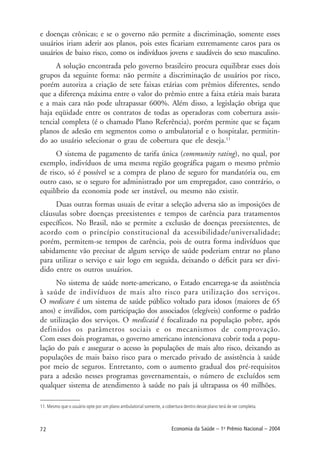 72 Economia da Saúde – 1o
Prêmio Nacional – 2004
e doenças crônicas; e se o governo não permite a discriminação, somente esses
usuários iriam aderir aos planos, pois estes ficariam extremamente caros para os
usuários de baixo risco, como os indivíduos jovens e saudáveis do sexo masculino.
A solução encontrada pelo governo brasileiro procura equilibrar esses dois
grupos da seguinte forma: não permite a discriminação de usuários por risco,
porém autoriza a criação de sete faixas etárias com prêmios diferentes, sendo
que a diferença máxima entre o valor do prêmio entre a faixa etária mais barata
e a mais cara não pode ultrapassar 600%. Além disso, a legislação obriga que
haja eqüidade entre os contratos de todas as operadoras com cobertura assis-
tencial completa (é o chamado Plano Referência), porém permite que se façam
planos de adesão em segmentos como o ambulatorial e o hospitalar, permitin-
do ao usuário selecionar o grau de cobertura que ele deseja.11
O sistema de pagamento de tarifa única (community rating), no qual, por
exemplo, indivíduos de uma mesma região geográfica pagam o mesmo prêmio
de risco, só é possível se a compra de plano de seguro for mandatória ou, em
outro caso, se o seguro for administrado por um empregador, caso contrário, o
equilíbrio da economia pode ser instável, ou mesmo não existir.
Duas outras formas usuais de evitar a seleção adversa são as imposições de
cláusulas sobre doenças preexistentes e tempos de carência para tratamentos
específicos. No Brasil, não se permite a exclusão de doenças preexistentes, de
acordo com o princípio constitucional da acessibilidade/universalidade;
porém, permitem-se tempos de carência, pois de outra forma indivíduos que
sabidamente vão precisar de algum serviço de saúde poderiam entrar no plano
para utilizar o serviço e sair logo em seguida, deixando o déficit para ser divi-
dido entre os outros usuários.
No sistema de saúde norte-americano, o Estado encarrega-se da assistência
à saúde de indivíduos de mais alto risco para utilização dos serviços.
O medicare é um sistema de saúde público voltado para idosos (maiores de 65
anos) e inválidos, com participação dos associados (elegíveis) conforme o padrão
de utilização dos serviços. O medicaid é focalizado na população pobre, após
definidos os parâmetros sociais e os mecanismos de comprovação.
Com esses dois programas, o governo americano intencionava cobrir toda a popu-
lação do país e assegurar o acesso às populações de mais alto risco, deixando as
populações de mais baixo risco para o mercado privado de assistência à saúde
por meio de seguros. Entretanto, com o aumento gradual dos pré-requisitos
para a adesão nesses programas governamentais, o número de excluídos sem
qualquer sistema de atendimento à saúde no país já ultrapassa os 40 milhões.
11. Mesmo que o usuário opte por um plano ambulatorial somente, a cobertura dentro desse plano terá de ser completa.
 