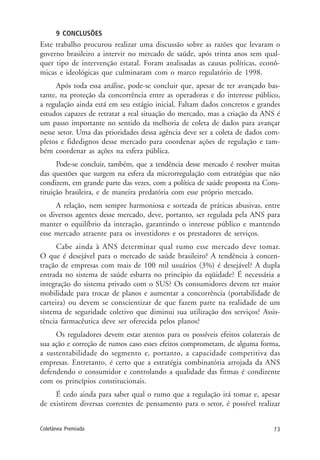 73Coletânea Premiada
9 CONCLUSÕES
Este trabalho procurou realizar uma discussão sobre as razões que levaram o
governo brasileiro a intervir no mercado de saúde, após trinta anos sem qual-
quer tipo de intervenção estatal. Foram analisadas as causas políticas, econô-
micas e ideológicas que culminaram com o marco regulatório de 1998.
Após toda essa análise, pode-se concluir que, apesar de ter avançado bas-
tante, na proteção da concorrência entre as operadoras e do interesse público,
a regulação ainda está em seu estágio inicial. Faltam dados concretos e grandes
estudos capazes de retratar a real situação do mercado, mas a criação da ANS é
um passo importante no sentido da melhoria de coleta de dados para avançar
nesse setor. Uma das prioridades dessa agência deve ser a coleta de dados com-
pletos e fidedignos desse mercado para coordenar ações de regulação e tam-
bém coordenar as ações na esfera pública.
Pode-se concluir, também, que a tendência desse mercado é resolver muitas
das questões que surgem na esfera da microrregulação com estratégias que não
condizem, em grande parte das vezes, com a política de saúde proposta na Cons-
tituição brasileira, e de maneira predatória com esse próprio mercado.
A relação, nem sempre harmoniosa e sorteada de práticas abusivas, entre
os diversos agentes desse mercado, deve, portanto, ser regulada pela ANS para
manter o equilíbrio da interação, garantindo o interesse público e mantendo
esse mercado atraente para os investidores e os prestadores de serviços.
Cabe ainda à ANS determinar qual rumo esse mercado deve tomar.
O que é desejável para o mercado de saúde brasileiro? A tendência à concen-
tração de empresas com mais de 100 mil usuários (3%) é desejável? A dupla
entrada no sistema de saúde esbarra no princípio da eqüidade? É necessária a
integração do sistema privado com o SUS? Os consumidores devem ter maior
mobilidade para trocar de planos e aumentar a concorrência (portabilidade de
carteira) ou devem se conscientizar de que fazem parte na realidade de um
sistema de seguridade coletivo que diminui sua utilização dos serviços? Assis-
tência farmacêutica deve ser oferecida pelos planos?
Os reguladores devem estar atentos para os possíveis efeitos colaterais de
sua ação e correção de rumos caso esses efeitos comprometam, de alguma forma,
a sustentabilidade do segmento e, portanto, a capacidade competitiva das
empresas. Entretanto, é certo que a estratégia combinatória arrojada da ANS
defendendo o consumidor e controlando a qualidade das firmas é condizente
com os princípios constitucionais.
É cedo ainda para saber qual o rumo que a regulação irá tomar e, apesar
de existirem diversas correntes de pensamento para o setor, é possível realizar
 