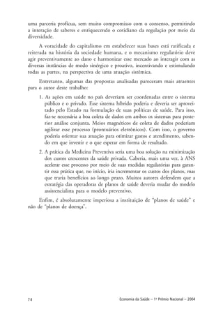 74 Economia da Saúde – 1o
Prêmio Nacional – 2004
uma parceria profícua, sem muito compromisso com o consenso, permitindo
a interação de saberes e enriquecendo o cotidiano da regulação por meio da
diversidade.
A voracidade do capitalismo em estabelecer suas bases está ratificada e
reiterada na história da sociedade humana, e o mecanismo regulatório deve
agir preventivamente ao dano e harmonizar esse mercado ao interagir com as
diversas instâncias de modo sinérgico e proativo, incentivando e estimulando
todas as partes, na perspectiva de uma atuação sistêmica.
Entretanto, algumas das propostas analisadas pareceram mais atraentes
para o autor deste trabalho:
1. As ações em saúde no país deveriam ser coordenadas entre o sistema
público e o privado. Esse sistema híbrido poderia e deveria ser aprovei-
tado pelo Estado na formulação de suas políticas de saúde. Para isso,
faz-se necessária a boa coleta de dados em ambos os sistemas para poste-
rior análise conjunta. Meios magnéticos de coleta de dados poderiam
agilizar esse processo (prontuários eletrônicos). Com isso, o governo
poderia orientar sua atuação para otimizar gastos e atendimento, saben-
do em que investir e o que esperar em forma de resultado.
2. A prática da Medicina Preventiva seria uma boa solução na minimização
dos custos crescentes da saúde privada. Caberia, mais uma vez, à ANS
acelerar esse processo por meio de suas medidas regulatórias para garan-
tir essa prática que, no início, iria incrementar os custos dos planos, mas
que traria benefícios ao longo prazo. Muitos autores defendem que a
estratégia das operadoras de planos de saúde deveria mudar do modelo
assistencialista para o modelo preventivo.
Enfim, é absolutamente imperiosa a instituição de “planos de saúde” e
não de “planos de doença”.
 