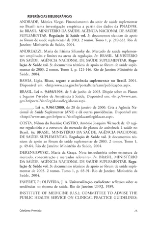 75Coletânea Premiada
REFERÊNCIAS BIBLIOGRÁFICAS
ANDRADE, Mônica Viegas. Financiamento do setor de saúde suplementar
no Brasil: uma investigação empírica a partir dos dados da PNAD/98.
In: BRASIL. MINISTÉRIO DA SAÚDE. AGÊNCIA NACIONAL DE SAÚDE
SUPLEMENTAR. Regulação & Saúde vol. 3: documentos técnicos de apoio
ao fórum de saúde suplementar de 2003. 2 tomos. Tomo 1, p. 249-332. Rio de
Janeiro: Ministério da Saúde, 2004.
ANDREAZZI, Maria de Fátima Siliansky de. Mercado de saúde suplemen-
tar: amplitudes e limites na arena da regulação. In: BRASIL. MINISTÉRIO
DA SAÚDE. AGÊNCIA NACIONAL DE SAÚDE SUPLEMENTAR. Regu-
lação & Saúde vol. 3: documentos técnicos de apoio ao fórum de saúde suple-
mentar de 2003. 2 tomos. Tomo 1, p. 121-146. Rio de Janeiro: Ministério da
Saúde, 2004.
BAHIA, Ligia. Risco, seguro e assistência suplementar no Brasil. 2001.
Disponível em: <http:www.ans.gov.br/portal/site/aans/publicações.asp>.
BRASIL. Lei n. 9.656/1998, de 3 de junho de 2003. Dispõe sobre os Planos
e Seguros Privados de Assistência à Saúde. Disponível em: <http://www.ans.
gov.br/portal/site/legislacao/legislacao.asp>.
_______. Lei n. 9.961/2000, de 28 de janeiro de 2000. Cria a Agência Na-
cional de Saúde Suplementar (ANS) e dá outras providências. Disponível em:
<http://www.ans.gov.br/portal/site/legislacao/legislacao.asp>.
COSTA, Nilson do Rosário; CASTRO, Antônio Joaquim Werneck de. O regi-
me regulatório e a estrutura do mercado de planos de assistência à saúde no
Brasil. In: BRASIL. MINISTÉRIO DA SAÚDE. AGÊNCIA NACIONAL
DE SAÚDE SUPLEMENTAR. Regulação & Saúde vol. 3: documentos téc-
nicos de apoio ao fórum de saúde suplementar de 2003. 2 tomos. Tomo 1,
p. 49-64. Rio de Janeiro: Ministério da Saúde, 2004.
DERENGOWSKI, Maria da Graça. Nota introdutória sobre estrutura de
mercado, concentração e mercados relevantes. In: BRASIL. MINISTÉRIO
DA SAÚDE. AGÊNCIA NACIONAL DE SAÚDE SUPLEMENTAR. Regu-
lação & Saúde vol. 3: documentos técnicos de apoio ao fórum de saúde suple-
mentar de 2003. 2 tomos. Tomo 1, p. 65-91. Rio de Janeiro: Ministério da
Saúde, 2004.
FAVERET, P.; OLIVEIRA, J. A. Universalização excludente: reflexões sobre as
tendências no sistema de saúde. Rio de Janeiro: UFRJ, 1989.
INSTITUTE OF MEDICINE (U.S.); COMMITTEE TO ADVISE THE
PUBLIC HEALTH SERVICE ON CLINICAL PRACTICE GUIDELINES;
 
