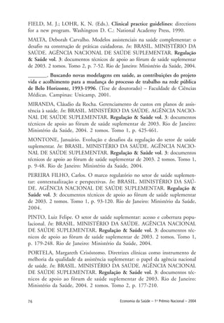 76 Economia da Saúde – 1o
Prêmio Nacional – 2004
FIELD, M. J.; LOHR, K. N. (Eds.). Clinical practice guidelines: directions
for a new program. Washington D. C.: National Academy Press, 1990.
MALTA, Deborah Carvalho. Modelos assistenciais na saúde complementar: o
desafio na construção de práticas cuidadoras. In: BRASIL. MINISTÉRIO DA
SAÚDE. AGÊNCIA NACIONAL DE SAÚDE SUPLEMENTAR. Regulação
& Saúde vol. 3: documentos técnicos de apoio ao fórum de saúde suplementar
de 2003. 2 tomos. Tomo 2, p. 7-52. Rio de Janeiro: Ministério da Saúde, 2004.
_______. Buscando novas modelagens em saúde, as contribuições do projeto
vida e acolhimento para a mudança do processo de trabalho na rede pública
de Belo Horizonte, 1993-1996. (Tese de doutorado) – Faculdade de Ciências
Médicas. Campinas: Unicamp, 2001.
MIRANDA, Cláudio da Rocha. Gerenciamento de custos em planos de assis-
tência à saúde. In: BRASIL. MINISTÉRIO DA SAÚDE. AGÊNCIA NACIO-
NAL DE SAÚDE SUPLEMENTAR. Regulação & Saúde vol. 3: documentos
técnicos de apoio ao fórum de saúde suplementar de 2003. Rio de Janeiro:
Ministério da Saúde, 2004. 2 tomos. Tomo 1, p. 425-461.
MONTONE, Januário. Evolução e desafios da regulação do setor de saúde
suplementar. In: BRASIL. MINISTÉRIO DA SAÚDE. AGÊNCIA NACIO-
NAL DE SAÚDE SUPLEMENTAR. Regulação & Saúde vol. 3: documentos
técnicos de apoio ao fórum de saúde suplementar de 2003. 2 tomos. Tomo 1,
p. 9-48. Rio de Janeiro: Ministério da Saúde, 2004.
PEREIRA FILHO, Carlos. O marco regulatório no setor de saúde suplemen-
tar: contextualização e perspectivas. In: BRASIL. MINISTÉRIO DA SAÚ-
DE. AGÊNCIA NACIONAL DE SAÚDE SUPLEMENTAR. Regulação &
Saúde vol. 3: documentos técnicos de apoio ao fórum de saúde suplementar
de 2003. 2 tomos. Tomo 1, p. 93-120. Rio de Janeiro: Ministério da Saúde,
2004.
PINTO, Luiz Felipe. O setor de saúde suplementar: acesso e cobertura popu-
lacional. In: BRASIL. MINISTÉRIO DA SAÚDE. AGÊNCIA NACIONAL
DE SAÚDE SUPLEMENTAR. Regulação & Saúde vol. 3: documentos téc-
nicos de apoio ao fórum de saúde suplementar de 2003. 2 tomos. Tomo 1,
p. 179-248. Rio de Janeiro: Ministério da Saúde, 2004.
PORTELA, Margareth Crisóstomo. Diretrizes clínicas como instrumento de
melhoria da qualidade da assistência suplementar: o papel da agência nacional
de saúde. In: BRASIL. MINISTÉRIO DA SAÚDE. AGÊNCIA NACIONAL
DE SAÚDE SUPLEMENTAR. Regulação & Saúde vol. 3: documentos téc-
nicos de apoio ao fórum de saúde suplementar de 2003. Rio de Janeiro:
Ministério da Saúde, 2004. 2 tomos. Tomo 2, p. 177-210.
 