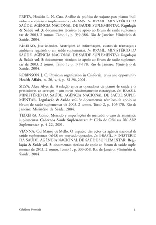 77Coletânea Premiada
PRETA, Horácio L. N. Cata. Análise da política de reajuste para planos indi-
viduais e coletivos implementada pela ANS. In: BRASIL. MINISTÉRIO DA
SAÚDE. AGÊNCIA NACIONAL DE SAÚDE SUPLEMENTAR. Regulação
& Saúde vol. 3: documentos técnicos de apoio ao fórum de saúde suplemen-
tar de 2003. 2 tomos. Tomo 1, p. 359-388. Rio de Janeiro: Ministério da
Saúde, 2004.
RIBEIRO, José Mendes. Restrições de informações, custos de transação e
ambiente regulatório em saúde suplementar. In: BRASIL. MINISTÉRIO DA
SAÚDE. AGÊNCIA NACIONAL DE SAÚDE SUPLEMENTAR. Regulação
& Saúde vol. 3: documentos técnicos de apoio ao fórum de saúde suplemen-
tar de 2003. 2 tomos. Tomo 1, p. 147-178. Rio de Janeiro: Ministério da
Saúde, 2004.
ROBINSON, J. C. Physician organization in California: crisis and opportunity.
Health Affairs, n. 20, v. 4, p. 81-96, 2001.
SILVA, Alceu Alves da. A relação entre as operadoras de planos de saúde e os
prestadores de serviços – um novo relacionamento estratégico. In: BRASIL.
MINISTÉRIO DA SAÚDE. AGÊNCIA NACIONAL DE SAÚDE SUPLE-
MENTAR. Regulação & Saúde vol. 3: documentos técnicos de apoio ao
fórum de saúde suplementar de 2003. 2 tomos. Tomo 2, p. 103-178. Rio de
Janeiro: Ministério da Saúde, 2004.
TEIXEIRA, Aloísio. Mercado e imperfeições de mercado: o caso da assistência
suplementar. Cadernos Saúde Suplementar: 2o
Ciclo de Oficinas RK ANS
Suplementar, p. 4-22, 2001.
VIANNA, Cid Manso de Mello. O impacto das ações da agência nacional de
saúde suplementar (ANS) no mercado operador. In: BRASIL. MINISTÉRIO
DA SAÚDE. AGÊNCIA NACIONAL DE SAÚDE SUPLEMENTAR. Regu-
lação & Saúde vol. 3: documentos técnicos de apoio ao fórum de saúde suple-
mentar de 2003. 2 tomos. Tomo 1, p. 333-358. Rio de Janeiro: Ministério da
Saúde, 2004.
 