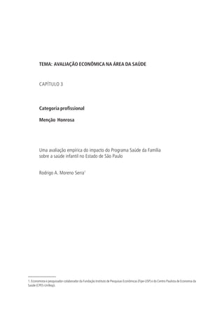 TEMA: AVALIAÇÃO ECONÔMICA NA ÁREA DA SAÚDE
CAPÍTULO 3
Categoria profissional
Menção Honrosa
Uma avaliação empírica do impacto do Programa Saúde da Família
sobre a saúde infantil no Estado de São Paulo
Rodrigo A. Moreno Serra1
1. Economista e pesquisador-colaborador da Fundação Instituto de Pesquisas Econômicas (Fipe-USP) e do Centro Paulista de Economia da
Saúde (CPES-Unifesp).
 