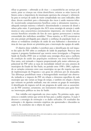 83Coletânea Premiada
tificar as gestantes – sobretudo as de risco – e encaminhá-las aos serviços pré-
natais, pesar as crianças nas visitas domiciliares, orientar as mães (acerca de
fatores como a importância da imunização oportuna das crianças) e referenciá-
las para os serviços de saúde de maior complexidade nos casos indicados; além
disso, devem contribuir para a diminuição dos riscos à saúde materno-infan-
til, incentivando comportamentos benéficos como o aleitamento materno, a
adequada nutrição materna e infantil e desestimulando o consumo de álcool e
tabaco pelas mães. A participação dos ACS nessa estratégia de atenção à saúde
mostra-se uma característica extremamente importante, em virtude dos po-
tenciais benefícios oriundos do fato de esses agentes pertencerem à mesma
comunidade dos indivíduos atendidos.3
Dessa maneira, os ACS encontram-se
em uma posição privilegiada para adquirir a confiança da população local, co-
nhecer as verdadeiras condições de saúde de seus habitantes e determinar as
áreas de risco que devem ser prioritárias para a intervenção das equipes de saúde.
O objetivo deste trabalho é contribuir para a identificação do real impac-
to das ações do PSF sobre as condições de saúde da população. Busca-se uma
resposta à pergunta fundamental que norteia nossa investigação: o Programa
Saúde da Família (PSF) tem se revelado uma estratégia eficaz para a melhoria
da condição de saúde das populações residentes nas áreas beneficiadas?
Para tanto, será estimado o impacto proporcionado pela maior cobertura po-
pulacional do PSF sobre as taxas de mortalidade infantil em uma amostra de
municípios do Estado de São Paulo, no período entre 1998 e 2001, exploran-
do as variações existentes entre esses municípios no que diz respeito aos anos
de implementação do Programa e aos graus de cobertura por ele alcançados.
Tais diferenças possibilitam tratar a heterogeneidade municipal não observa-
da, isolando-se o impacto do PSF em relação a elementos específicos de cada
município que não variam ao longo do tempo, e também em relação a fatores
que variaram no período analisado, mas são comuns ao grupo de municípios.
A identificação do impacto real de um programa de saúde com as característi-
cas do PSF constitui, certamente, um instrumento relevante para guiar futu-
ras intervenções públicas na área da Saúde.
Este trabalho está organizado em cinco seções. Na próxima seção, apre-
senta-se o modelo teórico que servirá de base para a análise empírica. A seção 3
descreve a estratégia de estimação e os dados utilizados. Os resultados das
estimações e de algumas extensões empíricas são apresentados e discutidos na
seção 4. As conclusões são o objeto da seção 5.
3. Uma pessoa somente pode ser contratada como ACS se, entre outras exigências, cumprir o requisito de residir na comunidade atendida
no mínimo há dois anos (ver Ministério da Saúde, 2001a).
 