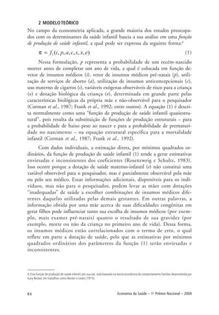84 Economia da Saúde – 1o
Prêmio Nacional – 2004
2 MODELOTEÓRICO
No campo da econometria aplicada, a grande maioria dos estudos preocupa-
dos com os determinantes da saúde infantil baseia a sua análise em uma função
de produção de saúde infantil, a qual pode ser expressa da seguinte forma:4
(1)
Nessa formulação, p representa a probabilidade de um recém-nascido
morrer antes de completar um ano de vida, a qual é colocada em função de:
vetor de insumos médicos (i), vetor de insumos médicos pré-natais (p), utili-
zação de serviços de aborto (a), utilização de insumos anticoncepcionais (c),
uso materno de cigarros (s), variáveis exógenas observáveis de risco para a criança
(x) e dotação biológica da criança (e), determinada em grande parte pelas
características biológicas da própria mãe e não-observável para o pesquisador
(Corman et al., 1987; Frank et al., 1992; entre outros). A equação (1) é descri-
ta normalmente como uma “função de produção de saúde infantil quasiestru-
tural”, pois resulta da substituição de funções de produção estruturais – para
a probabilidade de baixo peso ao nascer e para a probabilidade de prematuri-
dade no nascimento – na equação estrutural específica para a mortalidade
infantil (Corman et al., 1987; Frank et al., 1992).
Com dados individuais, a estimação direta, por mínimos quadrados or-
dinários, da função de produção de saúde infantil (1) tende a gerar estimativas
enviesadas e inconsistentes dos coeficientes (Rosenzweig e Schultz, 1983).
Isso ocorre porque a dotação de saúde materno-infantil (e) não constitui uma
variável observável para o pesquisador, mas é parcialmente observável pela mãe
ou pelo seu médico. Essas informações adicionais, disponíveis para os indi-
víduos, mas não para o pesquisador, podem levar as mães com dotações
“inadequadas” de saúde a escolher combinações de insumos médicos dife-
rentes daquelas utilizadas pelas demais gestantes. Em outras palavras, a
informação obtida por uma mãe acerca de suas dificuldades congênitas em
gerar filhos pode influenciar tanto sua escolha de insumos médicos (por exem-
plo, mais exames pré-natais) quanto o resultado de sua gravidez (por
exemplo, morte ou não da criança no primeiro ano de vida). Dessa forma,
os insumos médicos estão correlacionados com o termo de erro, o qual
reflete em parte a dotação de saúde, pelo que as estimativas por mínimos
quadrados ordinários dos parâmetros da função (1) serão enviesadas e
inconsistentes.
4. Esta função de produção de saúde infantil, por sua vez, está baseada na teoria econômica do comportamento familiar desenvolvida por
Gary Becker, em trabalhos como Becker e Lewis (1973).
 