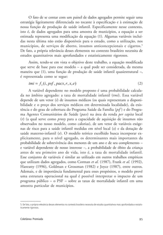 85Coletânea Premiada
O fato de se contar com um painel de dados agregados permite seguir uma
estratégia ligeiramente diferenciada no tocante à especificação e à estimação de
nossa função de produção de saúde infantil. Especificamente nesse contexto,
isto é, de dados agregados para uma amostra de municípios, a equação a ser
estimada representa uma modificação da equação (1). Algumas variáveis incluí-
das nesta última não estão disponíveis para o estudo, como a utilização, nos
municípios, de serviços de aborto, insumos anticoncepcionais e cigarros.5
De fato, a própria relevância desses elementos no contexto brasileiro necessita de
estudos quantitativos mais aprofundados e estatisticamente rigorosos.
Assim, tendo-se em vista o objetivo deste trabalho, a equação modificada
que serve de base para esse modelo – a qual pode ser considerada, da mesma
maneira que (1), uma função de produção de saúde infantil quasiestrutural –,
é representada como se segue:
(2)
A variável dependente no modelo proposto é uma probabilidade calcula-
da no âmbito agregado: a taxa de mortalidade infantil (tmi). Essa variável
depende de um vetor (i) de insumos médicos (os quais representam a disponi-
bilidade e o preço dos serviços médicos em determinada localidade), da exis-
tência e do grau de cobertura do Programa Saúde da Família (psf ) e do Progra-
ma Agentes Comunitários de Saúde (pacs) na área da renda per capita local
(r) (a qual serve como proxy para a capacidade de aquisição de insumos não
observados no nosso modelo, como calorias), de um vetor de variáveis exóge-
nas de risco para a saúde infantil medidas em nível local (x) e da dotação de
saúde materno-infantil (e). O modelo teórico escolhido busca incorporar ex-
plicitamente, para o nível agregado, os determinantes mais importantes da
probabilidade de sobrevivência dos menores de um ano e de seu complemento –
e variável dependente de nosso interesse –, a probabilidade de óbito da criança
antes de seu primeiro ano de vida, isto é, a taxa de mortalidade infantil.
Esse conjunto de variáveis é similar ao utilizado em outros trabalhos empíricos
que utilizam dados agregados, como Corman et al. (1987), Frank et al. (1992),
Hanratty (1996), Goldman e Grossman (1982) e Joyce (1987), entre outros.
Ademais, e de importância fundamental para esses propósitos, o modelo provê
uma estrutura operacional na qual é possível interpretar o impacto de um
programa público – o PSF – sobre as taxas de mortalidade infantil em uma
amostra particular de municípios.
5. De fato, a própria relevância desses elementos no contexto brasileiro necessita de estudos quantitativos mais aprofundados e estatis-
ticamente rigorosos.
 