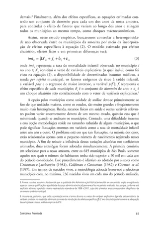 87Coletânea Premiada
demais.8
Finalmente, além dos efeitos específicos, as equações estimadas con-
terão um conjunto de dummies para cada um dos anos da nossa amostra,
para controlar o efeito de fatores que variam ao longo dos anos e atingem
todos os municípios ao mesmo tempo, como choques macroeconômicos.
Assim, neste estudo empírico, buscaremos controlar a heterogeneida-
de não observada entre os municípios da amostra por meio da incorpora-
ção de efeitos específicos à equação (2). O modelo estimado por efeitos
aleatórios, efeitos fixos e em primeiras diferenças será:
(3)
onde tmiit
representa a taxa de mortalidade infantil observada no município i
no ano t; Xit
constitui o vetor de variáveis explicativas (o qual inclui, como foi
visto na equação (2), a disponibilidade de determinados insumos médicos, a
renda per capita municipal, os fatores exógenos de risco à saúde infantil,
a variável pacs e o regressor de maior interesse, a variável psf ); fi
representa o
efeito específico de cada município; δt
é o conjunto de dummies de ano; e εit
é
um choque aleatório não correlacionado com o vetor de variáveis explicativas.9
A opção pelos municípios como unidade de análise deve-se primeiramente ao
fato de que unidades maiores, como os estados, são muito grandes e freqüentemente
muito mais heterogêneas. Renda, recursos físicos em saúde e outras variáveis relevan-
tes podem variar enormemente dentro de um mesmo estado, questão essa que é
minimizada quando se analisam os municípios. Contudo, uma dificuldade inerente
a essa opção metodológica reside no tamanho reduzido de alguns municípios, o que
pode significar flutuações enormes em variáveis como a taxa de mortalidade infantil
entre um ano e outro. O problema está em que tais flutuações, na maioria dos casos,
estão relacionadas apenas com o pequeno número de nascimentos registrado nesses
municípios. A fim de reduzir a influência dessas variações aleatórias nos coeficientes
estimados, duas estratégias foram adotadas simultaneamente. A primeira consistiu
em selecionar para a nossa amostra, entre os 645 municípios de São Paulo, somente
aqueles nos quais o número de habitantes tenha sido superior a 50 mil em cada ano
do período considerado. Esse procedimento é idêntico ao adotado por autores como
Grossman e Jacobowitz (1981), Goldman e Grossman (1982) e Corman et al.
(1987). Em termos de nascidos vivos, a metodologia adotada levou-nos a selecionar
municípios com, no mínimo, 736 nascidos vivos em cada ano do período analisado,
8. Parece razoável assumir a hipótese de que a qualidade d4a Administração Pública (entendida em um sentido amplo e englobando
aspectos como a qualificação e a probidade do corpo administrativo local) permanece fixa no período analisado. Isso porque, conforme será
explicado adiante, o período coberto neste estudo estende-se de 1998 a 2001, cujos três primeiros anos correspondem à legislatura de
um mesmo prefeito municipal.
9. Assume-se, portanto, que toda a correlação entre o termo de erro e o vetor de variáveis explicativas (gerada pela existência de
variáveis omitidas no modelo) é eliminada por meio da introdução dos efeitos específicos (f i). Será discutida posteriormente a adequação
dessa hipótese à nossa análise empírica do PSF.
 