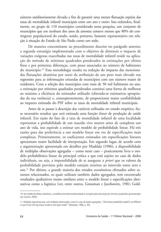 88 Economia da Saúde – 1o
Prêmio Nacional – 2004
número satisfatoriamente elevado a fim de garantir uma menor flutuação espúria das
taxas de mortalidade infantil municipais entre um ano e outro. Isso redundou, final-
mente, no grupo de 110 municípios considerado nesta pesquisa, um conjunto de
municípios que em nenhum dos anos da amostra conteve menos que 80% do con-
tingente populacional do estado, sendo, portanto, bastante representativo em rela-
ção à situação do Estado de São Paulo como um todo.
De maneira concomitante ao procedimento descrito no parágrafo anterior,
a segunda estratégia implementada com o objetivo de diminuir o impacto de
variações exógenas exacerbadas nas taxas de mortalidade infantil reside na aplica-
ção do método de mínimos quadrados ponderados às estimações por efeitos
fixos e por primeiras diferenças, com pesos associados ao número de habitantes
do município.10
Essa metodologia resulta na redução do impacto das menciona-
das flutuações aleatórias por meio da atribuição de um peso mais elevado nas
regressões para as informações oriundas de municípios com um número maior de
residentes. Com a seleção dos municípios com mais de 50 mil habitantes no ano,
a estimação por mínimos quadrados ponderados constitui uma forma de melhorar
ao máximo a eficiência do estimador utilizado (obtendo-se estimativas apropria-
das da sua variância) e, conseqüentemente, de proporcionar maior confiabilidade
ao impacto estimado do PSF sobre as taxas de mortalidade infantil municipais.
Antes de se passar à descrição das variáveis utilizadas no estudo empírico, faz-
se necessário ressaltar que será estimada uma função linear de produção de saúde
infantil. Em razão do fato de a taxa de mortalidade infantil de uma localidade
representar a probabilidade de um nascido vivo morrer antes de completar um
ano de vida, isso equivale a estimar um modelo de probabilidade linear. Há três
razões para dar preferência a um modelo linear em vez de especificações mais
complexas. Primeiramente, os coeficientes estimados em especificações lineares
apresentam maior facilidade de interpretação. Em segundo lugar, de acordo com
a argumentação apresentada em detalhes por Maddala (1986), a disponibilidade
de múltiplas observações agregadas – como nesse caso – praticamente livra o mo-
delo probabilístico linear da principal crítica a que está sujeito no caso de dados
individuais, ou seja, a impossibilidade de se assegurar a priori que os valores da
probabilidade previstos pelo modelo estejam restritos ao intervalo entre zero e
um.11
Por último, a grande maioria dos estudos econômicos efetuados sobre as-
suntos relacionados, os quais utilizam também dados agregados, tem encontrado
resultados qualitativos muito similares entre o modelo linear e especificações alter-
nativas como a logística (ver, entre outros, Grossman e Jacobowitz, 1981; Gold-
10. No modelo de efeitos aleatórios, o problema da heterocedasticidade é corrigido pela estimação por mínimos quadrados generalizados
(ver Greene, 2000).
11. Maddala argumenta que, com múltiplas observações, como é o caso de dados agregados, “[the linear probability model] is no different
in spirit from the log-linear model or the logit model.“ (Maddala, 1986, p. 30).
 