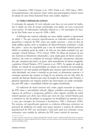 89Coletânea Premiada
man e Grossman, 1982; Corman et al., 1987; Frank et al., 1992; Joyce, 1987).
Conseqüentemente, não parecem existir razões para preocupações maiores acerca
da adoção de uma forma funcional linear nesta análise empírica.12
3.2 Dados e definição das variáveis
A estimação da equação (3) será realizada com base em um painel de dados,
isto é, dados em série de tempo combinados com dados em corte transversal
(cross-section). As informações utilizadas referem-se a 110 municípios do Esta-
do de São Paulo entre os anos de 1998 e 2001.
A definição das variáveis utilizadas em nossa análise empírica é apresentada
na tabela 1. No que concerne especificamente ao indicador escolhido para se
quantificar o impacto do PSF, existe um amplo consenso – tanto na área de
saúde pública quanto entre os estudiosos do desenvolvimento econômico e social
dos países – acerca da capacidade que a taxa de mortalidade infantil possui de
refletir as condições gerais de saúde e de vida em uma dada sociedade (ver, por
exemplo, United Nations, 1973; Unicef, 1998). Os óbitos de menores de um
ano mostram-se diretamente relacionados a uma ampla gama de fatores socioeco-
nômicos, tais como as condições de nutrição, habitação, saneamento, educação
dos pais, assistência pré-natal e ao parto, além naturalmente de fatores congênitos
e genéticos (United Nations, 1973; Laurenti et al., 1987). As equipes de saúde da
família, em virtude de sua proximidade em relação aos membros da comunidade,
encontram-se em uma posição privilegiada para executar ações preventivas de ele-
vada efetividade, tais como o estímulo ao pré-natal, ao aleitamento materno e à
vacinação oportuna das crianças ao longo de seu primeiro ano de vida, além do
controle das doenças diarréicas por meio da terapia de reidratação oral. Portanto, é
plausível esperarmos um impacto positivo das intervenções em saúde contempla-
das pelo PSF sobre a mortalidade infantil nas regiões beneficiadas.
O coeficiente de maior interesse será, então, aquele associado ao impacto
do PSF sobre a mortalidade infantil. Alguns trabalhos preocupados com o
impacto de políticas e programas públicos sobre alguma medida de saúde
infantil optaram por aferir esses efeitos por meio de uma variável binária para
a existência ou não de política ou programa nas localidades em questão (este é
o caso, por exemplo, de Grossman e Jacobowitz, 1981 e Hanratty, 1996).
No entanto, tal especificação ignoraria as evidentes diferenças existentes no
potencial de melhorias em saúde entre graus menores e maiores de cobertura
populacional do PSF nos municípios, razão pela qual será utilizada, nessas
estimações, uma medida de cobertura do PSF como variável de interesse.
12. Deve-se salientar, no entanto, que a opção pelo modelo linear equivale a assumir a hipótese simplificadora de que o impacto de
variações marginais na cobertura populacional do PSF é idêntico, em termos relativos, entre municípios caracterizados por diferentes
níveis de mortalidade infantil.
 