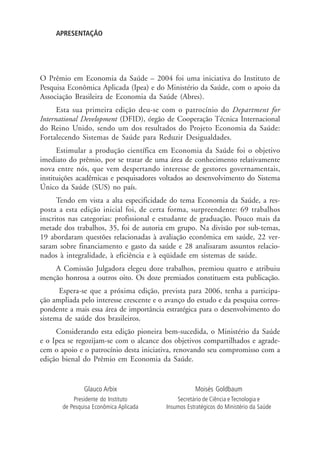 APRESENTAÇÃO
O Prêmio em Economia da Saúde – 2004 foi uma iniciativa do Instituto de
Pesquisa Econômica Aplicada (Ipea) e do Ministério da Saúde, com o apoio da
Associação Brasileira de Economia da Saúde (Abres).
Esta sua primeira edição deu-se com o patrocínio do Department for
International Development (DFID), órgão de Cooperação Técnica Internacional
do Reino Unido, sendo um dos resultados do Projeto Economia da Saúde:
Fortalecendo Sistemas de Saúde para Reduzir Desigualdades.
Estimular a produção científica em Economia da Saúde foi o objetivo
imediato do prêmio, por se tratar de uma área de conhecimento relativamente
nova entre nós, que vem despertando interesse de gestores governamentais,
instituições acadêmicas e pesquisadores voltados ao desenvolvimento do Sistema
Único da Saúde (SUS) no país.
Tendo em vista a alta especificidade do tema Economia da Saúde, a res-
posta a esta edição inicial foi, de certa forma, surpreendente: 69 trabalhos
inscritos nas categorias: profissional e estudante de graduação. Pouco mais da
metade dos trabalhos, 35, foi de autoria em grupo. Na divisão por sub-temas,
19 abordaram questões relacionadas à avaliação econômica em saúde, 22 ver-
saram sobre financiamento e gasto da saúde e 28 analisaram assuntos relacio-
nados à integralidade, à eficiência e à eqüidade em sistemas de saúde.
A Comissão Julgadora elegeu doze trabalhos, premiou quatro e atribuiu
menção honrosa a outros oito. Os doze premiados constituem esta publicação.
Espera-se que a próxima edição, prevista para 2006, tenha a participa-
ção ampliada pelo interesse crescente e o avanço do estudo e da pesquisa corres-
pondente a mais essa área de importância estratégica para o desenvolvimento do
sistema de saúde dos brasileiros.
Considerando esta edição pioneira bem-sucedida, o Ministério da Saúde
e o Ipea se regozijam-se com o alcance dos objetivos compartilhados e agrade-
cem o apoio e o patrocínio desta iniciativa, renovando seu compromisso com a
edição bienal do Prêmio em Economia da Saúde.
Moisés Goldbaum
Secretário de Ciência e Tecnologia e
Insumos Estratégicos do Ministério da Saúde
Glauco Arbix
Presidente do Instituto
de Pesquisa Econômica Aplicada
 