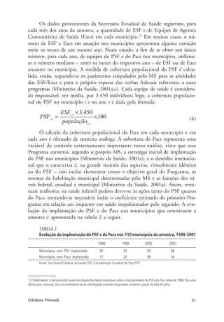 91Coletânea Premiada
Os dados provenientes da Secretaria Estadual de Saúde registram, para
cada mês dos anos da amostra, a quantidade de ESF e de Equipes de Agentes
Comunitários de Saúde (Eacs) em cada município.13
Em muitos casos, o nú-
mero de ESF e Eacs em atuação nos municípios apresentou alguma variação
entre os meses de um mesmo ano. Neste estudo, a fim de se obter um único
número, para cada ano, de equipes do PSF e do Pacs nos municípios, utilizou-
se o número mediano – entre os meses do respectivo ano – de ESF ou de Eacs
atuantes no município. A medida de cobertura populacional do PSF é calcu-
lada, então, seguindo-se os parâmetros estipulados pelo MS para as atividades
das ESF/Eacs e para o próprio repasse das verbas federais referentes a esses
programas (Ministério da Saúde, 2001a,c). Cada equipe de saúde é considera-
da responsável, em média, por 3.450 indivíduos; logo, a cobertura populacio-
nal do PSF no município i e no ano t é dada pela fórmula:
(4)
O cálculo da cobertura populacional do Pacs em cada município e em
cada ano é efetuado de maneira análoga. A cobertura do Pacs representa uma
variável de controle extremamente importante nessa análise, visto que esse
Programa constitui, segundo o próprio MS, a estratégia inicial de implantação
do PSF nos municípios (Ministério da Saúde, 2001c), e o desenho institucio-
nal que o caracteriza é, na grande maioria dos aspectos, virtualmente idêntico
ao do PSF – isto inclui elementos como o objetivo geral do Programa, as
normas de habilitação municipal determinadas pelo MS e as funções dos ní-
veis federal, estadual e municipal (Ministério da Saúde, 2001a). Assim, even-
tuais melhorias na saúde infantil podem dever-se às ações tanto do PSF quanto
do Pacs, tornando-se necessário isolar o coeficiente estimado do primeiro Pro-
grama em relação aos impactos em saúde impulsionados pelo segundo. A evo-
lução da implantação do PSF e do Pacs nos municípios que constituem a
amostra é apresentada na tabela 2 a seguir.
TABELA 2
Evolução da implantação do PSF e do Pacs nos 110 municípios da amostra, 1998-2001
1998 1999 2000 2001
Municípios com PSF implantado 30 33 59 68
Municípios com Pacs implantado 17 23 38 34
Fonte: Secretaria Estadual da Saúde (SP), Coordenação Estadual do Pacs/PSF.
13. Infelizmente, a Secretaria de Saúde não dispõe dos dados municipais sobre o funcionamento do PSF e do Pacs antes de 1998. Para este
último ano, inclusive, há o inconveniente de as informações estarem disponíveis somente a partir do mês de julho.
 