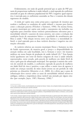 92 Economia da Saúde – 1o
Prêmio Nacional – 2004
Evidentemente, em razão do grande potencial que as ações do PSF pos-
suem de proporcionar melhorias à saúde infantil, o sinal esperado do coeficiente
associado ao grau de cobertura populacional do PSF é negativo; igual expecta-
tiva é reservada para os coeficientes associados ao Pacs e à maioria dos demais
regressores do modelo.
A renda per capita atua como proxy para a aquisição de insumos que
tendem a melhorar as condições de saúde infantil, e mesmo para fatores
como a educação paterna (Pritchett e Summers, 1996). Da mesma forma,
os gastos municipais per capita com saúde e saneamento são incluídos nas
regressões para controlar outras variáveis potencialmente relevantes para a
mortalidade infantil e ausentes da nossa amostra, tais como a evolução das
condições locais de saneamento básico e a qualidade do atendimento pú-
blico à saúde.14
Pela relação inversa entre esses fatores e a mortalidade in-
fantil, o sinal esperado para as duas variáveis descritas é negativo nas esti-
mações efetuadas.
As variáveis relativas aos recursos municipais físicos e humanos na área
da Saúde representam, de maneira geral, o preço e a disponibilidade da
atenção médica em cada localidade, isto é, formam o vetor i de insumos
médicos em nossa função de produção de saúde infantil (2).15
Esta função
inclui igualmente um vetor de fatores exógenos de risco à saúde infantil,
representados, neste estudo, pela parcela de mulheres em idade fértil de
risco e pelo grau de urbanização municipal. Em oposição à maioria das variá-
veis de controle do modelo, o coeficiente esperado da parcela de mulheres
em idade fértil de risco é positivo, o que reflete o maior risco de agravos à
saúde em crianças nascidas de mães muito jovens ou em período de vida
próximo ao climatério (Monteiro et al., 2000). Já o efeito que o grau de
urbanização deve exercer sobre as taxas de mortalidade infantil mostra-se
ambíguo, embora a importância dessa variável seja atestada por alguns estu-
dos (por exemplo, Joyce, 1987; Hanratty, 1996).16
14. Essa não é a melhor maneira, reconhecidamente, de controlar tais fatores. Todavia, não se dispõe de dados mais específicos acerca
dessas características municipais para o período analisado.
15. Seria mais apropriado, para esses propósitos, incluir informações a respeito da disponibilidade dos profissionais médicos ligados mais
diretamente à saúde materno-infantil, como ginecologistas e pediatras. A disponibilidade total de médicos é, entretanto, a única variável
sobre a qual se possui dados para o período analisado.
16. De um lado, o impacto negativo da maior urbanização sobre a mortalidade infantil pode ser justificado pelos efeitos deletérios exercidos
pela poluição ambiental e pelo estresse das cidades maiores sobre a saúde materno-infantil. Por outro ângulo, uma maior parcela de
habitantes em áreas urbanas pode equivaler a melhores condições de acesso aos serviços médicos e de saúde em geral (transporte, rapidez
etc.), reduzindo o risco de óbitos infantis por doenças evitáveis. Cabe destacar que essa medida de urbanização é a densidade demográfica
do município. Para os anos em que a taxa de urbanização municipal (propriamente dita) estava disponível na Fundação Seade (1998 a 2000),
verifica-se um elevado grau de correlação entre o grau de urbanização e a densidade populacional, razão pela qual se optou por incluir
esta última variável nas estimações.
 