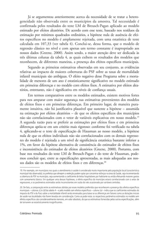 95Coletânea Premiada
Já se argumentou anteriormente acerca da necessidade de se tratar a hetero-
geneidade não observada entre os municípios da amostra. Tal necessidade é
confirmada pelos resultados do teste LM de Breusch-Pagan aplicado ao modelo
estimado por efeitos aleatórios. De acordo com esse teste, baseado nos resíduos da
estimação por mínimos quadrados ordinários, a hipótese nula de ausência de efei-
tos específicos no modelo é amplamente rejeitada, com uma estatística de teste
calculada em 107,33 (ver tabela 4). Conclui-se, dessa forma, que o modelo de
regressão clássico no nível e com apenas um termo constante é inapropriado aos
nossos dados (Greene, 2000). Assim sendo, a maior atenção deve ser dedicada às
três últimas colunas da tabela 4, as quais exibem os resultados dos modelos que
reconhecem, de diferentes maneiras, a presença dos efeitos específicos municipais.
Segundo as primeiras estimativas observadas em seu conjunto, as evidências
relativas ao impacto de maiores coberturas do PSF sobre as taxas de mortalidade
infantil municipais são ambíguas. O efeito negativo desse Programa sobre a morta-
lidade de menores de um ano é estatisticamente significativo no modelo estimado
em primeiras diferenças e no modelo com efeitos fixos. A estimativa por efeitos alea-
tórios, entretanto, não é significativa em níveis de confiança usuais.
Em termos comparativos entre os modelos estimados, existem motivos fortes
para nos amparar com maior segurança nas estimativas provenientes dos modelos
de efeitos fixos e em primeiras diferenças. Em primeiro lugar, de maneira pura-
mente intuitiva, não há justificativa plausível que sustente a hipótese – assumida
na estimação por efeitos aleatórios – de que os efeitos específicos dos municípios
não são correlacionados com o vetor de variáveis explicativas em nosso modelo.19
A segunda razão para se preferir as estimações por efeitos fixos e em primeiras
diferenças apóia-se em um critério mais rigoroso: conforme foi verificado na tabela
4, aplicando-se o teste de especificação de Hausman ao nosso modelo, a hipótese
nula de que os efeitos individuais não são correlacionados com os demais regresso-
res do modelo é rejeitada a um nível de significância estatística bastante inferior a
1%, em favor da hipótese alternativa de consistência do estimador de efeitos fixos
e inconsistência do estimador de efeitos aleatórios (Greene, 2000). Portanto, com
base nos resultados do teste LM de Breusch-Pagan e do teste de Hausman, pode-
mos concluir que, entre as especificações apresentadas, as mais adequadas aos nos-
sos dados são os modelos de efeitos fixos e em diferenças.20
19. Por exemplo, em municípios nos quais o atendimento à saúde é considerado muito importante pela população local (característica
municipal não observada), os prefeitos que almejem a reeleição podem optar por concentrar esforços na área da Saúde, seja incrementando
a cobertura do PSF no município, seja aumentando o coeficiente de leitos hospitalares por habitante ou então efetuando maiores gastos
com saneamento básico. Em qualquer uma dessas hipóteses, o efeito específico do município estará correlacionado com o vetor de
regressores, e os parâmetros estimados serão inconsistentes em razão do viés ocasionado por variáveis omitidas.
20. De fato, a comparação entre as estimativas obtidas por esses modelos preferidos que reconhecem a presença dos efeitos específicos
municipais – colunas (c) e (d) da tabela 4 – e pelo modelo sem efeitos específicos – coluna (a) – indica que os coeficientes estimados do
impacto do PSF e do Pacs sobre a mortalidade infantil serão enviesados para baixo se as diferenças em fatores como as dotações iniciais
de saúde nas localidades não forem levadas em consideração.Como se pode notar,os respectivos parâmetros estimados no modelo sem
efeitos específicos são consideravelmente menores, em valor absoluto, do que as estimativas fornecidas pelas outras especificações, além
de tornarem-se estatisticamente insignificantes.
 
