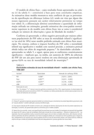 96 Economia da Saúde – 1o
Prêmio Nacional – 2004
21. O baixo R2
ajustado da regressão representa também um sintoma de que os movimentos da variável dependente aproximam-se de
um “passeio aleatório” (random walk) após o processo de diferenciação.
22. Esse impacto reduzido do PSF mantém-se mesmo com a utilização de distintos subconjuntos do vetor de variáveis explicativas nas
estimações; no entanto, são apresentadas apenas as estimativas para o modelo completo.
23. Apesar de se ter assumido, a priori, uma especificação funcional linear para esse modelo, foi investigada uma possível não-linearidade
do impacto do PSF sobre as taxas de mortalidade infantil pela inclusão de um termo quadrático – referente à cobertura do PSF – nas
regressões. Esse termo quadrático revelou-se estatisticamente igual a zero em todos os modelos alternativos, além de piorar sensivel-
mente as estimativas dos demais coeficientes. Esse mesmo resultado foi obtido com a inclusão de um termo quadrático para o impacto do
Pacs, isoladamente ou em conjunto com o termo quadrático do PSF. Em vista do mencionado, existem, com motivos teóricos, evidências
empíricas de que o modelo de probabilidade linear descreve adequadamente o processo gerador dos nossos dados.
O modelo de efeitos fixos – cujos resultados foram apresentados na colu-
na (c) da tabela 4 – constituirá a base para essas conclusões empíricas.
As estimativas desse modelo mostram-se mais confiáveis do que as provenien-
tes da especificação em diferenças (coluna (e)): tendo em vista que alguns dos
nossos regressores possuem um caráter relativamente persistente no tempo
(ver tabela 3), a diferenciação diminui sensivelmente a quantidade de infor-
mação utilizada nas estimações, gerando estimativas dos erros-padrão normal-
mente superiores às do modelo com efeitos fixos; isto se soma à considerável
redução no número de observações e graus de liberdade do modelo.21
Conforme já apresentado, o efeito negativo provocado por maiores cober-
turas populacionais do PSF sobre as taxas de mortalidade infantil é significati-
vo (ao nível de 10%) nesse modelo preferido estimado com efeitos fixos muni-
cipais. No entanto, embora o impacto benéfico do PSF sobre a mortalidade
infantil seja significativo e medido com razoável precisão, a estimativa pontual
obtida indica um efeito de magnitude pequena.22
As elasticidades calculadas –
apresentadas na tabela 5, a seguir, apenas para os coeficientes estatisticamente
significantes – implicam que, na média, um aumento de 100% da cobertura
do PSF (de um ano para outro) resultou em uma diminuição aproximada de
apenas 0,6% na taxa de mortalidade infantil do município.23
TABELA 5
Elasticidades estimadas da taxa de mortalidade infantil – modelo com efeitos fixos,
1998-2001
Variável Elasticidade Intervalo de confiança (95%)
PSF -0,006* [-0,013 ; 0,001]
Pacs -0,007** [-0,013 ; -0,002]
GSSPC -0,075** [-0,145 ; -0,005]
URB -1,309** [-2,235 ; -0,383]
Elaboração do autor.
Obs.: Os símbolos ** e * indicam níveis de significância estatística de 5% e 10%, respectivamente. As elasticidades são
reportadas pelo pacote econométrico STATA 7.0 e avaliadas nas médias ponderadas das variáveis (pesos proporcionais ao
número de habitantes do município).
 