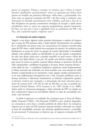 98 Economia da Saúde – 1o
Prêmio Nacional – 2004
24. A estatística calculada F (1,269) é igual a 2,38, e a probabilidade de se encontrar valores mais extremos que o calculado é de 0,12.
parece ser pequeno. Chama a atenção, no entanto, que o efeito se mostre
bastante significativo estatisticamente, tanto na estimação por efeitos fixos
quanto no modelo em primeiras diferenças. Além disso, a proximidade exis-
tente entre os impactos estimados do PSF e do Pacs tende a confirmar uma
observação já efetuada anteriormente neste trabalho, qual seja o fato de os
dois Programas em questão constituírem estratégias de atenção à saúde muito
semelhantes entre si, tanto nos aspectos programáticos quanto funcionais.
De fato, em um teste F para a igualdade entre os coeficientes do PSF e do
Pacs, não é possível rejeitar a hipótese nula.24
4.2 Extensões da análise empírica
Surgem, a esta altura, algumas outras questões interessantes a respeito do impacto
que as ações do PSF possuem sobre a saúde infantil. Primeiramente, há condições
de se aprofundar um pouco mais nas características do impacto exercido pelas
ações do PSF sobre a saúde infantil nos municípios da amostra. Ao analisar-se mais
detidamente as causas de morte (ou grupos de causas) relacionadas à mortalidade
infantil, certos padrões podem ser identificados no que diz respeito à importância
de cada uma dessas causas para o período específico no qual ocorre o óbito das
crianças com idade inferior a um ano. De acordo com diversos estudos, as princi-
pais causas de morte no período neonatal (óbitos durante os primeiros 28 dias de
vida) correspondem a problemas da gestação e do parto, fatores maternos diversos –
como idade da mãe – e problemas congênitos e genéticos; muito freqüentemente,
os óbitos neonatais são verificados em recém-nascidos com uma situação de saúde
bastante comprometida já no nascimento, como aqueles nascidos prematuramen-
te ou com malformações incompatíveis com a vida. Contudo, problemas como as
doenças diarréicas e infecciosas (notadamente as infecções respiratórias agudas),
as doenças evitáveis por vacinação e a desnutrição são mais relevantes para a
morte de crianças entre o 29o
dia de vida até 364 dias, ou seja, no período pós-
neonatal (United Nations, 1973; Laurenti et al., 1987; Araújo et al., 2000).
Assim, pode ser interessante desagregar o efeito estimado do PSF em relação aos
dois componentes básicos da mortalidade infantil, as taxas de mortalidade neo-
natal e pós-neonatal.
A tabela 6 apresenta os resultados das estimações para as Taxas de Morta-
lidade Neonatal (TMN) e Pós-Neonatal (TMPN) como variáveis dependen-
tes, tomando-se como base o modelo preferido de efeitos fixos. As estimativas
sugerem que as ações do PSF possuem impacto benéfico sobretudo em relação
às taxas de mortalidade neonatal, não afetando significativamente a mortalida-
de pós-neonatal. É interessante se observar que os impactos estimados do PSF
 