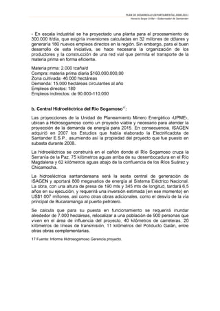 PLAN DE DESARROLLO DEPARTAMENTAL 2008-2011
                                                         Horacio Serpa Uribe – Gobernador de Santander




- En escala industrial

                                                            . Sin embargo, para el buen
desarrollo de esta iniciativa, se

materia prima en forma eficiente.
                         /d
Compra: materia prima diaria $160.000.000,00

Demanda: 15.000 hectáreas
Empleos directos: 180
Empleos indirectos: de 90.000-110.000


b. Central                   del      Sogamoso17:

Las proyecciones de la Unidad de Pla                                                     -UPME-,
ubican a Hidrosogamoso


                                                                                fue puesto en
subasta durante 2008.




Chicamocha.


                                                                                                     .
La
                                                                     (en ese momento)

principal de Bucaramanga al puerto petrolero.
Se calcula
alrededor de 7.000 hectáreas, relocaliz

                                                                                           , entre
otras obras complementarias.
17 Fuente: Informe Hidrosogamoso Gerencia proyecto.
 