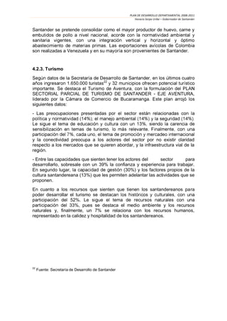 PLAN DE DESARROLLO DEPARTAMENTAL 2008-2011
                                                        Horacio Serpa Uribe – Gobernador de Santander


Santander se pretende consolidar como el mayor productor de huevo, carne y
emb


son realizadas a Venezuela y en su                                                             .


4.2.3. Turismo


                      1.650.000 turistas22

SECTORIAL PARCIAL DE TURISMO DE SANTANDER - EJE AVENTURA,

siguientes datos:
- Las preocupaciones presentad


                                                                  .

y la conectividad preocupa a los actores del sector por no existir claridad
respecto a los mercados que se quieren abordar, y la infraestructura vial de la
      .
- Entre las capacidades que sienten tener los actores del      sector      para
desarrollarlo, sobresale con un 39% la confianza y experiencia para trabajar.
En segundo lugar,                            (30%) y los factores propios de la
cultura santandereana (13%) que les permiten adelantar las actividades que se
proponen.
En cuanto a los recursos que sienten que tienen los santandereanos para
poder desarrollar el turismo
                  52%. Le s
                  33%, pues se destaca el medio ambiente y los recursos
naturales y, finalmente, un 7% se relaciona con los recursos humanos,
representado en la calidez y hospitalidad de los santandereanos.




22
     Fuente: Secretaría de Desarrollo de Santander
 