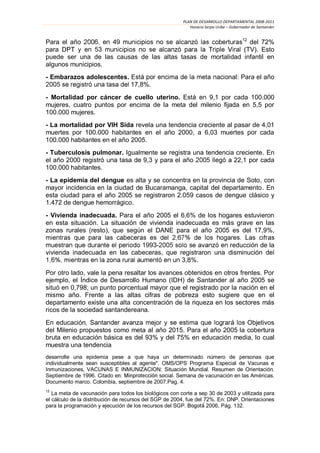 PLAN DE DESARROLLO DEPARTAMENTAL 2008-2011
                                                           Horacio Serpa Uribe – Gobernador de Santander

                                                            12
Para el año                                                    del 72%
para                                                         (TV). Esto
puede ser una de las causas de las altas tasas de mortalidad infantil en
algunos municipios.
- Embarazos adolescentes.                                                      nal: Para el año
                                  17,8%.
- Mortalidad por cáncer de cuello uterino.          9,1 por cada 100.000
mujeres, cuatro puntos por encima de la meta del milenio fijada en 5,5 por
100.000 mujeres.
- La mortalidad por VIH Sida revela una tendencia creciente al pasar de 4,01
muertes por 100.000 habitantes en el año 2000, a 6,03 muertes por cada
100.000 habitantes en el año 2005.
- Tuberculosis pulmonar. Igualmente se registra una tendencia creciente. En
el año 2000 registr            9,3 y para el año             22,1 por cada
100.000 habitantes.
- La epidemia del dengue es alta y se concentra en la provincia de Soto, con
mayor incidencia en la ciudad de Bucaramanga, capital del departamento. En
esta ciudad para el año 2005 se registraron 2.059 casos de dengue clásico y
1.472 de dengue hemorrágico.
- Vivienda inadecuada. Para el año 2005 el 6,6% de los hogares estuvieron
en esta situación. La situación de vivienda inadecuada es más grave en las
zonas rurales (resto), que según el DANE para el año 2005 es del 17,9%,

                                   -                      reducción de la
vivienda inadecuada en las cabeceras, que registraron una disminución
                                           3,8%.
Por otro lado, vale la pena resaltar los avances obtenidos en otros frentes. Por
ejemplo, el Índice de Desarrollo Humano (IDH) de Santander al año 2005 se
situó en 0,798; un punto porcentual mayor que el registrado por la nación en el
mismo año. Frente a las altas cifras de pobreza esto sugiere que en el
departamento existe una alta concentración de la riqueza en los sectores más
ricos de la sociedad santandereana.
En educación                                                      Objetivos
del Milenio propuestos como meta al año 2015. Para el año 2005 la cobertura
bruta en educación básica es del 93% y del 75% en educación media, lo cual
muestra una tendencia
desarrolle una epidemia pese a que haya un determinado número de personas que
individualmente sean susceptibles al agente". OMS/OPS Programa Especial de Vacunas e
Inmunizaciones, VACUNAS E INMUNIZACION: Situación Mundial. Resumen de Orientación.
Septiembre de 1996. Citado e                     . Semana de vacunación en las Américas.
Documento marco. Colombia, septiembre de 2007.Pag. 4.
12
   La meta de vacunación para todos los biológicos con corte a sep 30 de 2003 y utilizada para
el cálculo de la distribución de recursos del SGP de 2004, fue del 72%. En: DNP, Orientaciones
para la programación y ejecución de los recursos del SGP.           2006, Pág. 132.
 