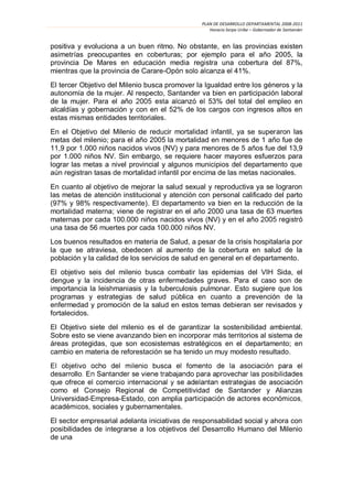 PLAN DE DESARROLLO DEPARTAMENTAL 2008-2011
                                                   Horacio Serpa Uribe – Gobernador de Santander


positiva y evoluciona a un buen ritmo. No obstante, en las provincias existen
asimetrías preocupantes en coberturas; por ejemplo para el año 2005, la
provincia De Mares en educación media registra una cobertura del 87%,
mientras que la provincia de Carare-                    41%.
El tercer Objetivo del Milenio busca promover la Igualdad entre los géneros y la
autonomía de la mujer. Al respecto, Santander va bien en participación laboral
de la mujer. Para el año                          53% del total del empleo en
alcaldías y gobernación y con en el 52% de los cargos con ingresos altos en
estas mismas entidades territoriales.
En el Objetivo del Milenio de reducir mortalidad infantil, ya se superaron las
metas del milenio; para el año 2005 la mortalidad en menores de 1 año fue de
11,9 por 1.000 niños nacidos vivos (NV) y para menores de 5 años fue del 13,9
por 1.000 niños NV. Sin embargo, se requiere hacer mayores esfuerzos para
lograr las metas a nivel provincial y algunos municipios del departamento que
aún registran tasas de mortalidad infantil por encima de las metas nacionales.

En cuanto al objetivo de mejorar la salud sexual y reproductiva ya se lograron
las metas de atención institucional y atención con personal calificado del parto
(97% y 98% respectivamente). El departamento va bien en la reducción de la
mortalidad materna; viene de registrar en el año 2000 una tasa de 63 muertes
maternas por cada 100.000 niños nacidos vivos (NV) y en el año
una tasa de 56 muertes por cada 100.000 niños NV.
Los buenos resultados en materia de Salud, a pesar de la crisis hospitalaria por
la que se atraviesa, obedecen al aumento de la cobertura en salud de la
población y la calidad de los servicios de salud en general en el departamento.
El objetivo seis del milenio busca combatir las epidemias del VIH Sida, el
dengue y la incidencia de otras enfermedades graves. Para el caso son de
importancia la leishmaniasis y la tuberculosis pulmonar. Esto sugiere que los
programas y estrategias de salud pública en cuanto a prevención de la
enfermedad y promoción de la salud en estos temas debieran ser revisados y
fortalecidos.
El Objetivo siete del milenio es el de garantizar la sostenibilidad ambiental.
Sobre esto se viene avanzando bien en incorporar más territorios al sistema de
áreas protegidas, que son ecosistemas estratégicos en el departamento; en
cambio en materia de reforestación se ha tenido un muy modesto resultado.


desarrollo

como el Consejo Regional de Competitividad de Santander y Alianzas
Universidad-Empresa-Estado, con amplia pa
           , sociales y gubernamentales.
El sector empresarial adelanta iniciativas de responsabilidad social y ahora con
posibilidades de integrarse a los objetivos del Desarrollo Humano del Milenio
de una
 