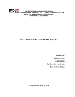 REPÚBLICA BOLIVARIANA DE VENEZUELA
MINISTERIO DEL PODER POPULAR PARA LA EDUCACIÓN UNIVERSITARIA
INSTITUTO UNIVERSITARIO JESÚS OBRERO
EXTENSIÓN BARQUISIMETO
EVOLUCION POLÍTICA Y ECONOMICA DE VENEZUELA
Integrantes:
Alejandro Larez
C.I: 28.585.686
Fundamentos económicos
Prof. Williams Mujica
Barquisimeto, Julio de 2021
 