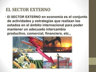 EL SECTOR EXTERNO
• El SECTOR EXTERNO en economía es el conjunto
 de actividades y estrategias que realizan los
 estados en el ámbito internacional para poder
 mantener un adecuado intercambio
 productivo, comercial, financiero, etc.,
 