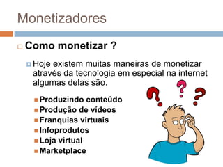  Como monetizar ?
 Hoje existem muitas maneiras de monetizar
através da tecnologia em especial na internet
algumas delas são.
 Produzindo conteúdo
 Produção de vídeos
 Franquias virtuais
 Infoprodutos
 Loja virtual
 Marketplace
Monetizadores
 