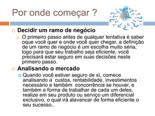 Por onde começar ?
 Decidir um ramo de negócio
 O primeiro passo antes de qualquer tentativa é saber
oque você quer e onde você quer chegar, a definição
de um ramo de negócio é um escolha muito séria,
logo para que seu trabalho seja eficiente, você
precisará estar seguro em suas decisões neste
primeiro passo.
 Analisando o mercado
 Quando você estiver seguro de sí, comece
analisando a custos, rentabilidade, investimentos
necessário e também concorrência se houver, e
também a forma de trabalhar de cada um deles,
realize em seu produto ou serviço um diferencial
exclusivo, o qual irá alavancar de forma eficiente o
seu sucesso..
 