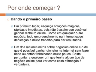 Por onde começar ?
 Dando o primeiro passo
 Em primeiro lugar, esqueça soluções mágicas,
rápidas e imediatas, pois não é assim que você vai
ganhar dinheiro online. Como em qualquer outro
negócio, todo empreendimento na Internet exige
dedicação e muito trabalho para dar resultados.
 Um dos maiores mitos sobre negócios online é o de
que é possível ganhar dinheiro na Internet sem fazer
nada ou então trabalhando muito pouco. Basta
perguntar a qualquer um que tenha algum tipo de
negócio online para ver como essa afirmação é
verdadeira.
 