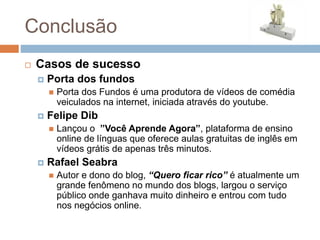 Conclusão
 Casos de sucesso
 Porta dos fundos
 Porta dos Fundos é uma produtora de vídeos de comédia
veiculados na internet, iniciada através do youtube.
 Felipe Dib
 Lançou o ”Você Aprende Agora”, plataforma de ensino
online de línguas que oferece aulas gratuitas de inglês em
vídeos grátis de apenas três minutos.
 Rafael Seabra
 Autor e dono do blog, “Quero ficar rico” é atualmente um
grande fenômeno no mundo dos blogs, largou o serviço
público onde ganhava muito dinheiro e entrou com tudo
nos negócios online.
 