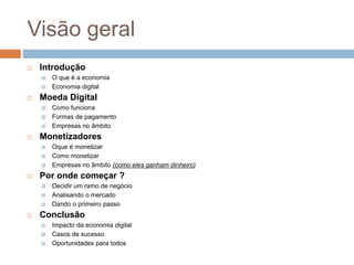 Visão geral
 Introdução
 O que é a economia
 Economia digital
 Moeda Digital
 Como funciona
 Formas de pagamento
 Empresas no âmbito
 Monetizadores
 Oque é monetizar
 Como monetizar
 Empresas no âmbito (como eles ganham dinheiro)
 Por onde começar ?
 Decidir um ramo de negócio
 Analisando o mercado
 Dando o primeiro passo
 Conclusão
 Impacto da economia digital
 Casos de sucesso
 Oportunidades para todos
 