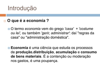 Introdução
 O que é a economia ?
 O termo economia vem do grego 'casa' + 'costume
ou lei', ou também 'gerir, administrar': daí "regras da
casa" ou "administração doméstica".
 Economia é uma ciência que estuda os processos
de produção,distribuição, acumulação e consumo
de bens materiais. É a contenção ou moderação
nos gastos, é uma poupança.
 