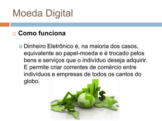 Moeda Digital
 Como funciona
 Dinheiro Eletrônico é, na maioria dos casos,
equivalente ao papel-moeda e é trocado pelos
bens e serviços que o indivíduo deseja adquirir.
E permite criar correntes de comércio entre
indivíduos e empresas de todos os cantos do
globo.
 