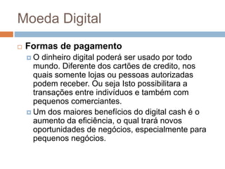 Moeda Digital
 Formas de pagamento
 O dinheiro digital poderá ser usado por todo
mundo. Diferente dos cartões de credito, nos
quais somente lojas ou pessoas autorizadas
podem receber. Ou seja Isto possibilitara a
transações entre indivíduos e também com
pequenos comerciantes.
 Um dos maiores benefícios do digital cash é o
aumento da eficiência, o qual trará novos
oportunidades de negócios, especialmente para
pequenos negócios.
 