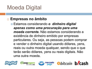 Moeda Digital
 Empresas no âmbito
 Estamos considerando o dinheiro digital
apenas como uma procuração para uma
moeda corrente. Não estamos considerando a
existência de dinheiro emitido por empresas
particulares. Ou seja, as pessoas podem comprar
e vender o dinheiro digital usando dólares, yens,
reais ou outra moeda qualquer, sendo que o que
terão serão dólares, yens ou reais digitais. Não
uma outra moeda.
 
