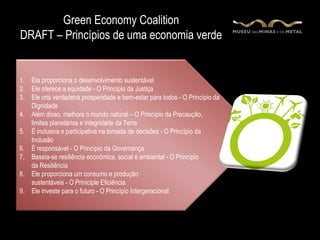 Green Economy Coalition
DRAFT – Princípios de uma economia verde

     Uma economia flexível e abrangente, que fornece uma melhor qualidade de vida
     para todos dentro dos limites ecológicos do planeta
1.   Ela proporciona o desenvolvimento sustentável
2.   Ele oferece a equidade - O Princípio da Justiça
3.   Ele cria verdadeira prosperidade e bem-estar para todos - O Princípio da
     Dignidade
4.   Além disso, melhora o mundo natural – O Princípio da Precaução,
     limites planetários e integridade da Terra
5.   É inclusiva e participativa na tomada de decisões - O Princípio da
     Inclusão
6.   É responsável - O Princípio da Governança
7.   Baseia-se resiliência econômica, social e ambiental - O Princípio
     da Resiliência
8.   Ele proporciona um consumo e produção
     sustentáveis - O Priniciple Eficiência
9.   Ele investe para o futuro - O Princípio Intergeracional
 