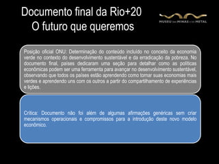 Documento final da Rio+20
  O futuro que queremos
Posição oficial ONU: Determinação do conteúdo incluído no conceito da economia
verde no contexto do desenvolvimento sustentável e da erradicação da pobreza. No
documento final, países dedicaram uma seção para detalhar como as políticas
econômicas podem ser uma ferramenta para avançar no desenvolvimento sustentável,
observando que todos os países estão aprendendo como tornar suas economias mais
verdes e aprendendo uns com os outros a partir do compartilhamento de experiências
e lições.



Crítica: Documento não foi além de algumas afirmações genéricas sem criar
mecanismos operacionais e compromissos para a introdução deste novo modelo
econômico.
 