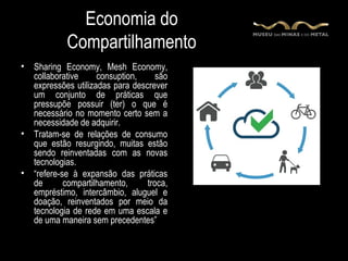 Economia do
             Compartilhamento
•   Sharing Economy, Mesh Economy,
    collaborative     consuption,     são
    expressões utilizadas para descrever
    um conjunto de práticas que
    pressupõe possuir (ter) o que é
    necessário no momento certo sem a
    necessidade de adquirir.
•   Tratam-se de relações de consumo
    que estão resurgindo, muitas estão
    sendo reinventadas com as novas
    tecnologias.
•   “refere-se à expansão das práticas
    de       compartilhamento,     troca,
    empréstimo, intercâmbio, aluguel e
    doação, reinventados por meio da
    tecnologia de rede em uma escala e
    de uma maneira sem precedentes”
 