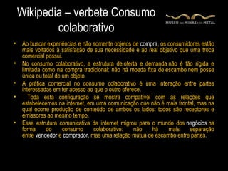 Wikipedia – verbete Consumo
            colaborativo
•    Ao buscar experiências e não somente objetos de compra, os consumidores estão
     mais voltados à satisfação de sua necessidade e ao real objetivo que uma troca
     comercial possui.
•    No consumo colaborativo, a estrutura de oferta e demanda não é tão rígida e
     limitada como na compra tradicional: não há moeda fixa de escambo nem posse
     única ou total de um objeto.
•    A prática comercial no consumo colaborativo é uma interação entre partes
     interessadas em ter acesso ao que o outro oferece.
•       Toda esta configuração se mostra compatível com as relações que
     estabelecemos na internet, em uma comunicação que não é mais frontal, mas na
     qual ocorre produção de conteúdo de ambos os lados: todos são receptores e
     emissores ao mesmo tempo.
•    Essa estrutura comunicativa da internet migrou para o mundo dos negócios na
     forma     do      consumo    colaborativo:     não   há     mais     separação
     entre vendedor e comprador, mas uma relação mútua de escambo entre partes.
 