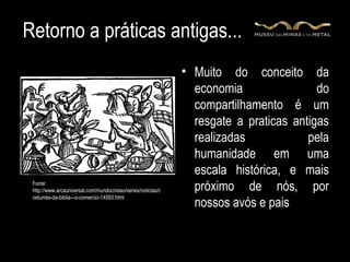 Retorno a práticas antigas...
                                                               • Muito do conceito da
                                                                 economia                do
                                                                 compartilhamento é um
                                                                 resgate a praticas antigas
                                                                 realizadas            pela
                                                                 humanidade em uma
                                                                 escala histórica, e mais
 Fonte:
 http://www.arcauniversal.com/mundocristao/series/noticias/c     próximo de nós, por
 ostumes-da-biblia---o-comercio-14593.html
                                                                 nossos avós e pais
 
