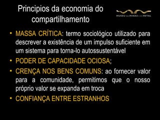 Principios da economia do
       compartilhamento
• MASSA CRÍTICA: termo sociológico utilizado para
  descrever a existência de um impulso suficiente em
  um sistema para torna-lo autossustentável
• PODER DE CAPACIDADE OCIOSA;
• CRENÇA NOS BENS COMUNS: ao fornecer valor
  para a comunidade, permitimos que o nosso
  próprio valor se expanda em troca
• CONFIANÇA ENTRE ESTRANHOS
 