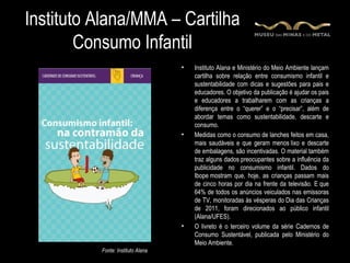 Instituto Alana/MMA – Cartilha
        Consumo Infantil
                                   •   Instituto Alana e Ministério do Meio Ambiente lançam
                                       cartilha sobre relação entre consumismo infantil e
                                       sustentabilidade com dicas e sugestões para pais e
                                       educadores. O objetivo da publicação é ajudar os pais
                                       e educadores a trabalharem com as crianças a
                                       diferença entre o “querer” e o “precisar”, além de
                                       abordar temas como sustentabilidade, descarte e
                                       consumo.
                                   •   Medidas como o consumo de lanches feitos em casa,
                                       mais saudáveis e que geram menos lixo e descarte
                                       de embalagens, são incentivadas. O material também
                                       traz alguns dados preocupantes sobre a influência da
                                       publicidade no consumismo infantil. Dados do
                                       Ibope mostram que, hoje, as crianças passam mais
                                       de cinco horas por dia na frente da televisão. E que
                                       64% de todos os anúncios veiculados nas emissoras
                                       de TV, monitoradas às vésperas do Dia das Crianças
                                       de 2011, foram direcionados ao público infantil
                                       (Alana/UFES).
                                   •   O livreto é o terceiro volume da série Cadernos de
                                       Consumo Sustentável, publicada pelo Ministério do
                                       Meio Ambiente.
          Fonte: Instituto Alana
 