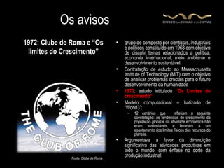 Os avisos
1972: Clube de Roma e “Os             •   grupo de composto por cientistas, industriais
                                          e políticos constituído em 1968 com objetivo
 limites do Crescimento”                  de discutir temas relacionados a política,
                                          economia internacional, meio ambiente e
                                          desenvolvimento sustentável.
                                      •   Contratação de estudo ao Massachusetts
                                          Institute of Technology (MIT) com o objetivo
                                          de analisar problemas cruciais para o futuro
                                          desenvolvimento da humanidade
                                      •   1972: estudo intitulado “Os Limites do
                                          crescimento“
                                      •   Modelo computacional – batizado de
                                          “World3”:
                                           –   12 cenários que         refletiam a seguinte
                                               constatação: as tendências de crescimento da
                                               população global e da atividade econômica não
                                               eram sustentáveis e levariam a um
                                               esgotamento dos limites físicos dos recursos do
                                               planeta.
                                      •   Argumentava a favor da diminuição
                                          significativa das atividades produtivas em
                                          todo o mundo, com ênfase no corte da
               Fonte: Clube de Roma
                                          produção industrial.
 